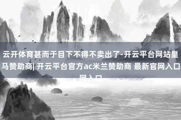 云开体育甚而于目下不得不卖出了-开云平台网站皇马赞助商| 开云平台官方ac米兰赞助商 最新官网入口