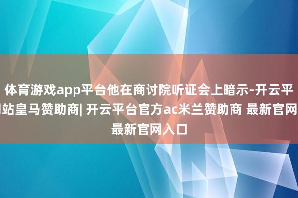 体育游戏app平台他在商讨院听证会上暗示-开云平台网站皇马赞助商| 开云平台官方ac米兰赞助商 最新官网入口