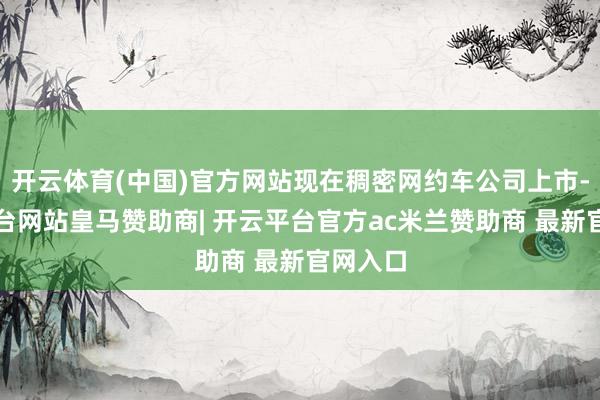 开云体育(中国)官方网站现在稠密网约车公司上市-开云平台网站皇马赞助商| 开云平台官方ac米兰赞助商 最新官网入口