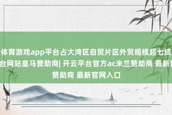 体育游戏app平台占大湾区自贸片区外贸规模超七成-开云平台网站皇马赞助商| 开云平台官方ac米兰赞助商 最新官网入口