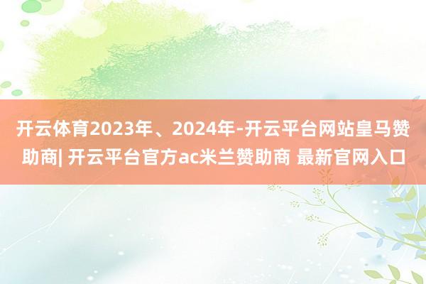开云体育2023年、2024年-开云平台网站皇马赞助商| 开云平台官方ac米兰赞助商 最新官网入口