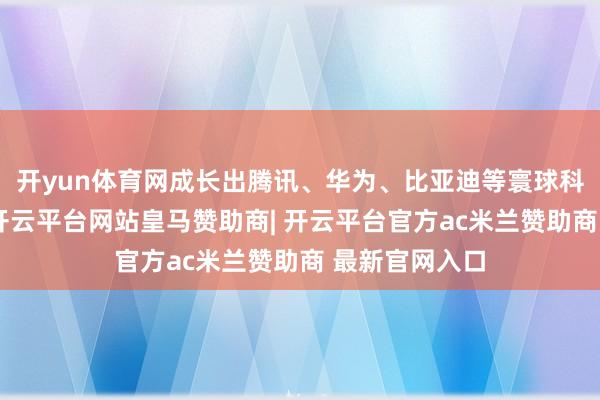 开yun体育网成长出腾讯、华为、比亚迪等寰球科技领军企业-开云平台网站皇马赞助商| 开云平台官方ac米兰赞助商 最新官网入口