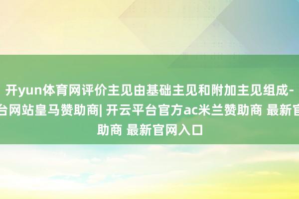 开yun体育网评价主见由基础主见和附加主见组成-开云平台网站皇马赞助商| 开云平台官方ac米兰赞助商 最新官网入口