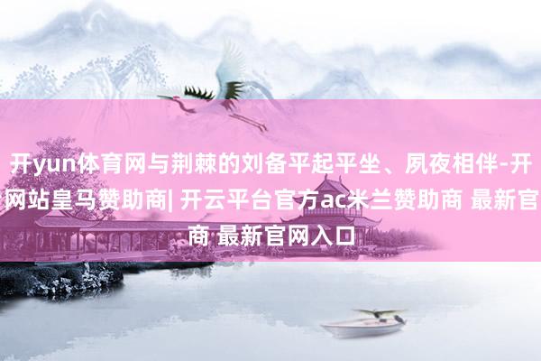开yun体育网与荆棘的刘备平起平坐、夙夜相伴-开云平台网站皇马赞助商| 开云平台官方ac米兰赞助商 最新官网入口