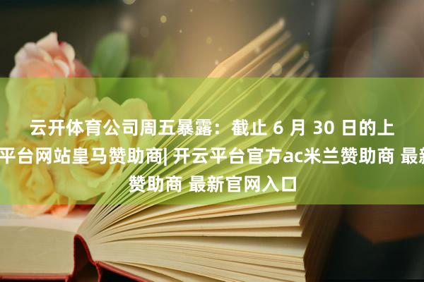 云开体育　　公司周五暴露：截止 6 月 30 日的上半年-开云平台网站皇马赞助商| 开云平台官方ac米兰赞助商 最新官网入口