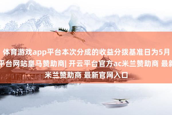 体育游戏app平台本次分成的收益分拨基准日为5月5日-开云平台网站皇马赞助商| 开云平台官方ac米兰赞助商 最新官网入口