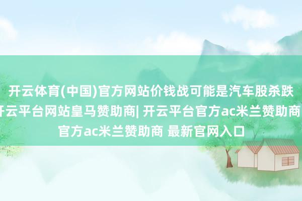 开云体育(中国)官方网站价钱战可能是汽车股杀跌的径直原因-开云平台网站皇马赞助商| 开云平台官方ac米兰赞助商 最新官网入口