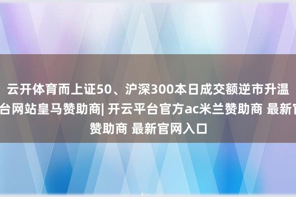 云开体育而上证50、沪深300本日成交额逆市升温-开云平台网站皇马赞助商| 开云平台官方ac米兰赞助商 最新官网入口