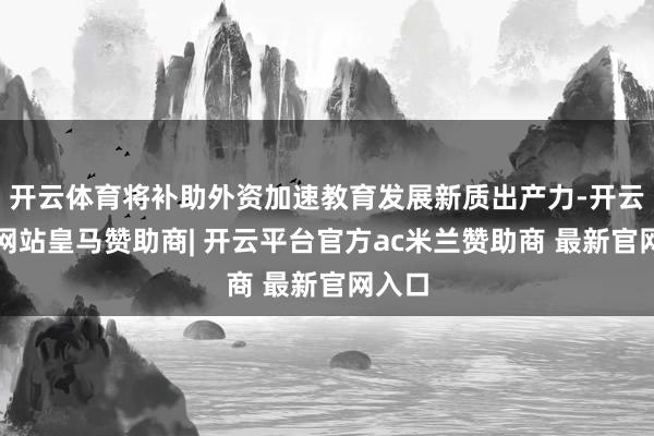 开云体育将补助外资加速教育发展新质出产力-开云平台网站皇马赞助商| 开云平台官方ac米兰赞助商 最新官网入口