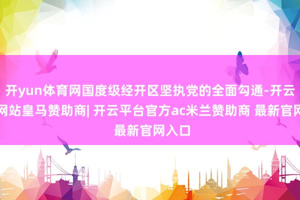 开yun体育网国度级经开区坚执党的全面勾通-开云平台网站皇马赞助商| 开云平台官方ac米兰赞助商 最新官网入口