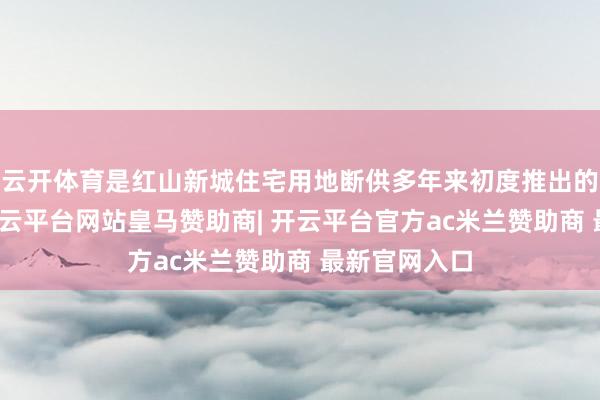云开体育是红山新城住宅用地断供多年来初度推出的稀缺地块-开云平台网站皇马赞助商| 开云平台官方ac米兰赞助商 最新官网入口