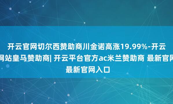 开云官网切尔西赞助商川金诺高涨19.99%-开云平台网站皇马赞助商| 开云平台官方ac米兰赞助商 最新官网入口