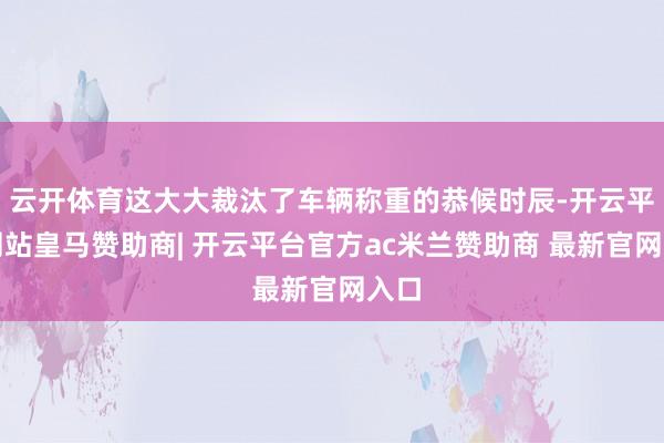 云开体育这大大裁汰了车辆称重的恭候时辰-开云平台网站皇马赞助商| 开云平台官方ac米兰赞助商 最新官网入口