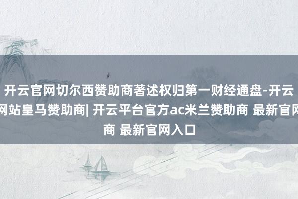 开云官网切尔西赞助商著述权归第一财经通盘-开云平台网站皇马赞助商| 开云平台官方ac米兰赞助商 最新官网入口