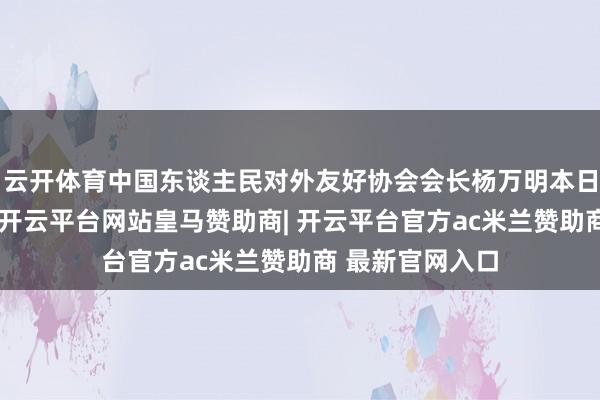 云开体育中国东谈主民对外友好协会会长杨万明本日在致辞中暗示-开云平台网站皇马赞助商| 开云平台官方ac米兰赞助商 最新官网入口