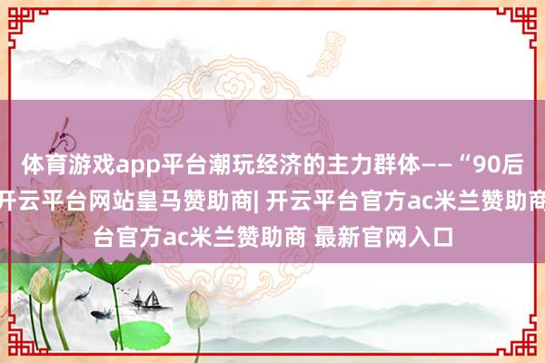体育游戏app平台潮玩经济的主力群体——“90后”和“00后”-开云平台网站皇马赞助商| 开云平台官方ac米兰赞助商 最新官网入口