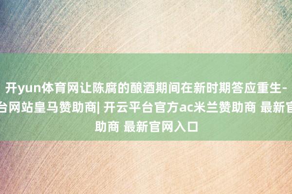 开yun体育网让陈腐的酿酒期间在新时期答应重生-开云平台网站皇马赞助商| 开云平台官方ac米兰赞助商 最新官网入口
