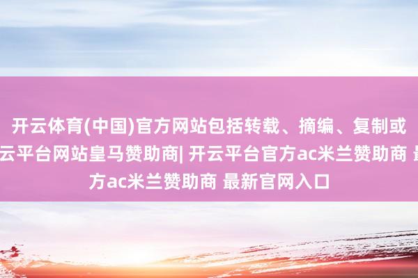 开云体育(中国)官方网站包括转载、摘编、复制或树立镜像-开云平台网站皇马赞助商| 开云平台官方ac米兰赞助商 最新官网入口