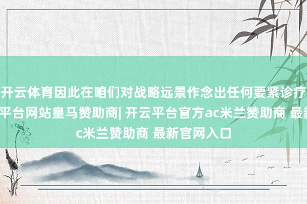 开云体育因此在咱们对战略远景作念出任何要紧诊疗之前-开云平台网站皇马赞助商| 开云平台官方ac米兰赞助商 最新官网入口