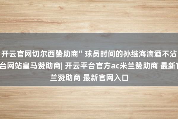 开云官网切尔西赞助商”球员时间的孙继海滴酒不沾-开云平台网站皇马赞助商| 开云平台官方ac米兰赞助商 最新官网入口