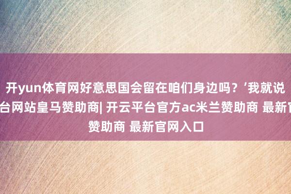 开yun体育网好意思国会留在咱们身边吗？’我就说-开云平台网站皇马赞助商| 开云平台官方ac米兰赞助商 最新官网入口