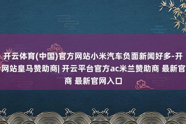 开云体育(中国)官方网站小米汽车负面新闻好多-开云平台网站皇马赞助商| 开云平台官方ac米兰赞助商 最新官网入口