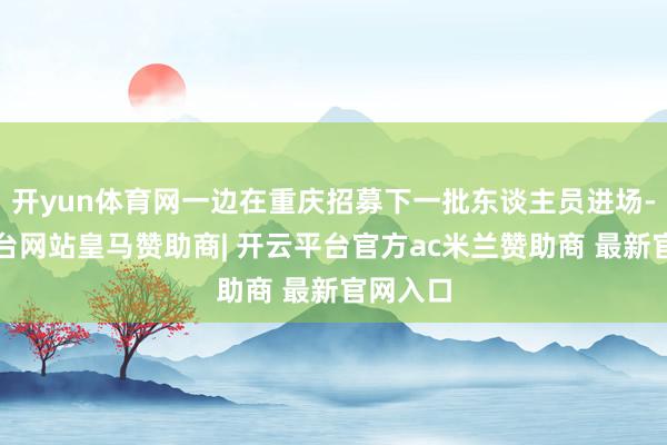开yun体育网一边在重庆招募下一批东谈主员进场-开云平台网站皇马赞助商| 开云平台官方ac米兰赞助商 最新官网入口