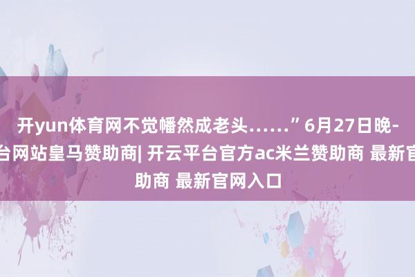 开yun体育网不觉幡然成老头……”6月27日晚-开云平台网站皇马赞助商| 开云平台官方ac米兰赞助商 最新官网入口