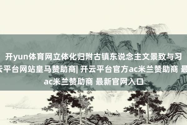 开yun体育网立体化归附古镇东说念主文景致与习怨恨围-开云平台网站皇马赞助商| 开云平台官方ac米兰赞助商 最新官网入口
