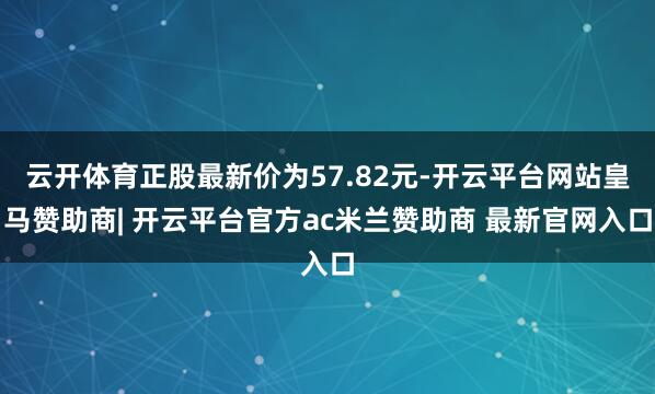 云开体育正股最新价为57.82元-开云平台网站皇马赞助商| 开云平台官方ac米兰赞助商 最新官网入口