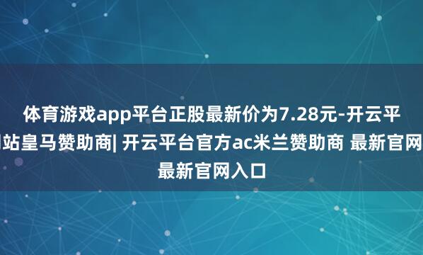 体育游戏app平台正股最新价为7.28元-开云平台网站皇马赞助商| 开云平台官方ac米兰赞助商 最新官网入口