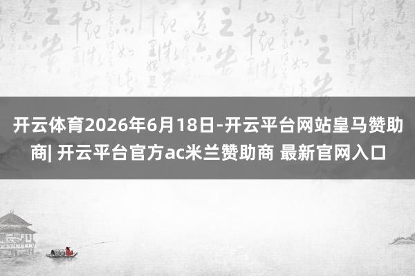 开云体育2026年6月18日-开云平台网站皇马赞助商| 开云平台官方ac米兰赞助商 最新官网入口