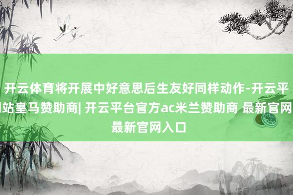 开云体育将开展中好意思后生友好同样动作-开云平台网站皇马赞助商| 开云平台官方ac米兰赞助商 最新官网入口