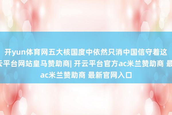 开yun体育网五大核国度中依然只消中国信守着这条底线-开云平台网站皇马赞助商| 开云平台官方ac米兰赞助商 最新官网入口