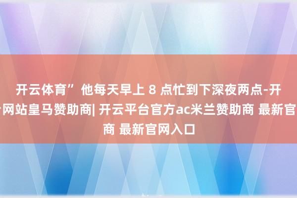 开云体育” 他每天早上 8 点忙到下深夜两点-开云平台网站皇马赞助商| 开云平台官方ac米兰赞助商 最新官网入口