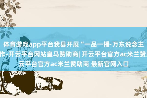 体育游戏app平台我县开展“一品一播·万东说念主直播”主播招募算作-开云平台网站皇马赞助商| 开云平台官方ac米兰赞助商 最新官网入口