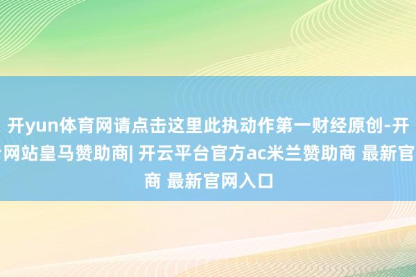 开yun体育网请点击这里此执动作第一财经原创-开云平台网站皇马赞助商| 开云平台官方ac米兰赞助商 最新官网入口