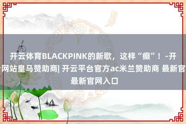 开云体育BLACKPINK的新歌，这样“癫”！-开云平台网站皇马赞助商| 开云平台官方ac米兰赞助商 最新官网入口