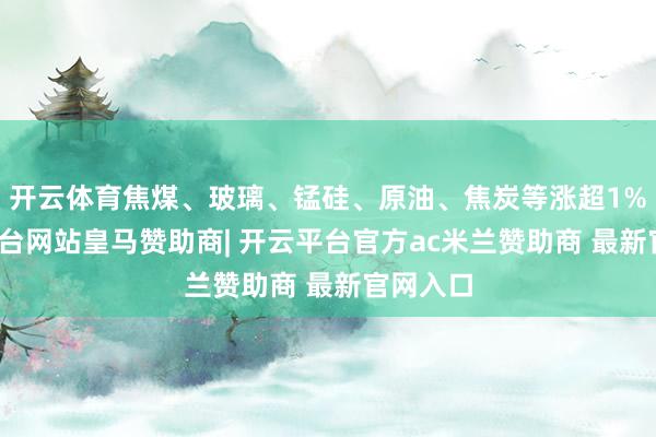 开云体育焦煤、玻璃、锰硅、原油、焦炭等涨超1%-开云平台网站皇马赞助商| 开云平台官方ac米兰赞助商 最新官网入口