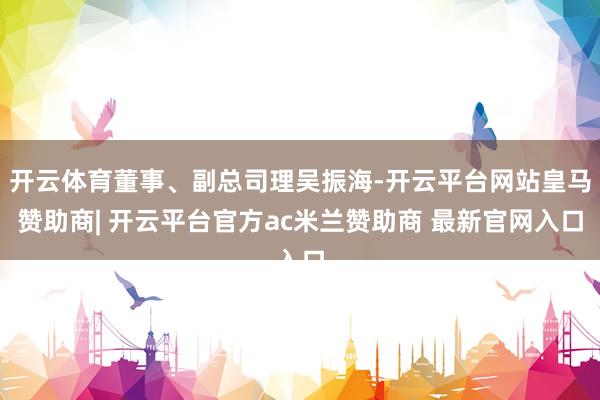 开云体育董事、副总司理吴振海-开云平台网站皇马赞助商| 开云平台官方ac米兰赞助商 最新官网入口