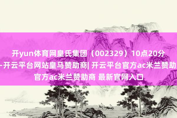 开yun体育网皇氏集团（002329）10点20分股价波及涨停板-开云平台网站皇马赞助商| 开云平台官方ac米兰赞助商 最新官网入口