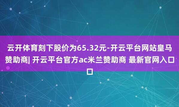 云开体育刻下股价为65.32元-开云平台网站皇马赞助商| 开云平台官方ac米兰赞助商 最新官网入口