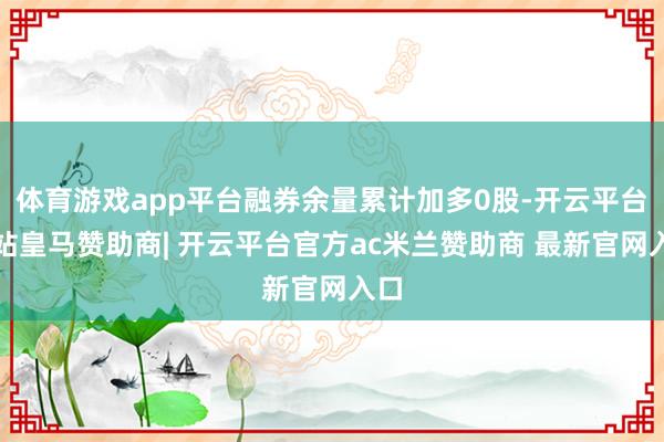 体育游戏app平台融券余量累计加多0股-开云平台网站皇马赞助商| 开云平台官方ac米兰赞助商 最新官网入口
