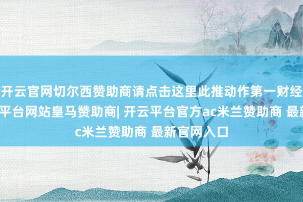 开云官网切尔西赞助商请点击这里此推动作第一财经原创-开云平台网站皇马赞助商| 开云平台官方ac米兰赞助商 最新官网入口