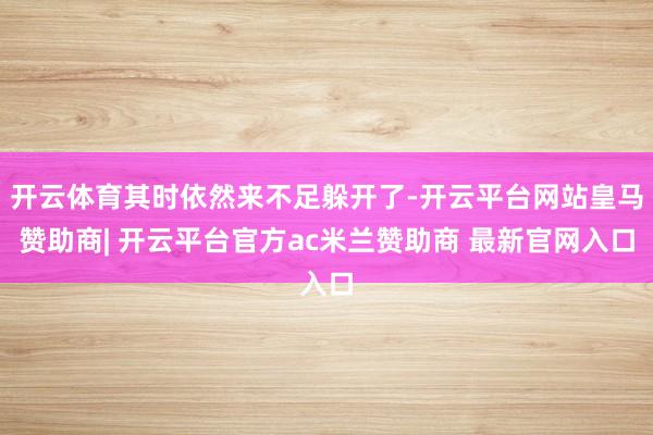 开云体育其时依然来不足躲开了-开云平台网站皇马赞助商| 开云平台官方ac米兰赞助商 最新官网入口