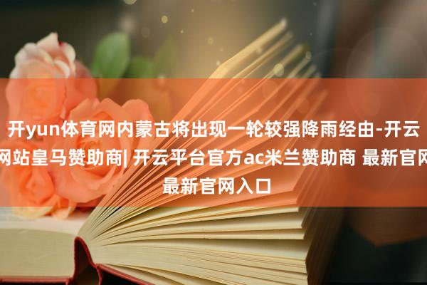 开yun体育网内蒙古将出现一轮较强降雨经由-开云平台网站皇马赞助商| 开云平台官方ac米兰赞助商 最新官网入口