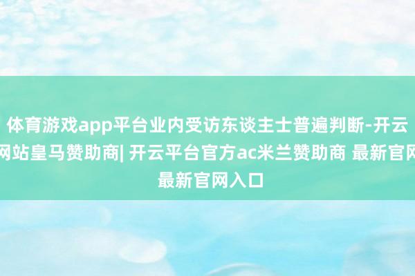 体育游戏app平台业内受访东谈主士普遍判断-开云平台网站皇马赞助商| 开云平台官方ac米兰赞助商 最新官网入口