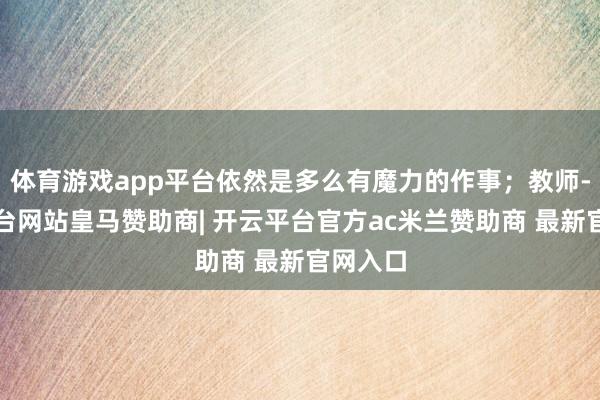 体育游戏app平台依然是多么有魔力的作事；教师-开云平台网站皇马赞助商| 开云平台官方ac米兰赞助商 最新官网入口