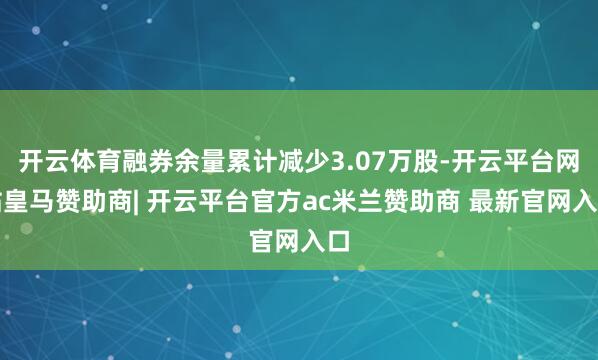 开云体育融券余量累计减少3.07万股-开云平台网站皇马赞助商| 开云平台官方ac米兰赞助商 最新官网入口