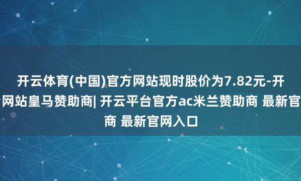 开云体育(中国)官方网站现时股价为7.82元-开云平台网站皇马赞助商| 开云平台官方ac米兰赞助商 最新官网入口